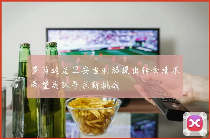 罗马边后卫安吉利诺提出转会请求希望离队寻求新挑战