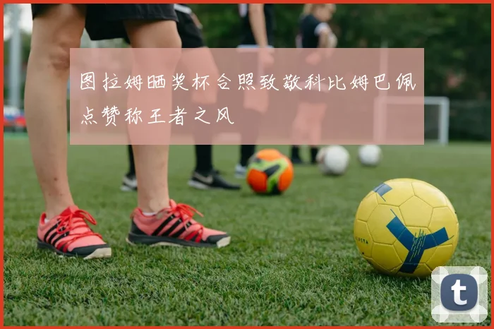 图拉姆晒奖杯合照致敬科比姆巴佩点赞称王者之风