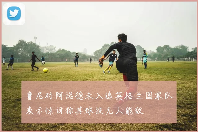 鲁尼对阿诺德未入选英格兰国家队表示惊讶称其球技无人能敌