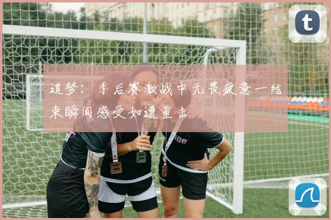 追梦：季后赛激战中无畏疲惫一结束瞬间感受如遭重击