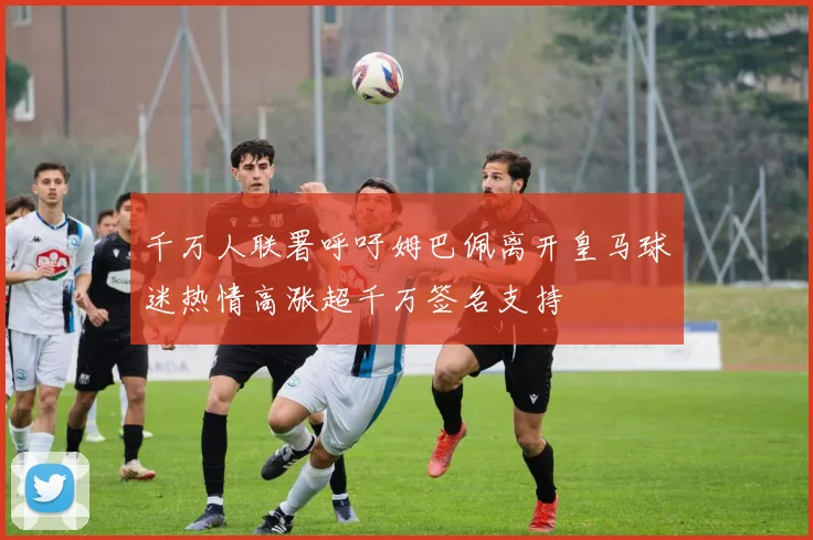 千万人联署呼吁姆巴佩离开皇马球迷热情高涨超千万签名支持