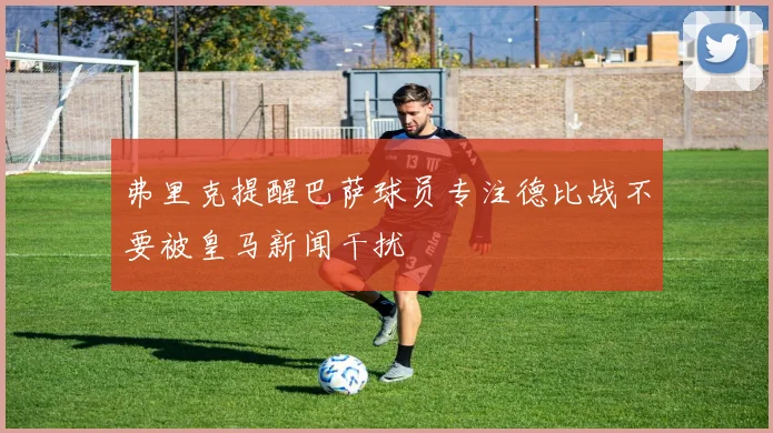 弗里克提醒巴萨球员专注德比战不要被皇马新闻干扰