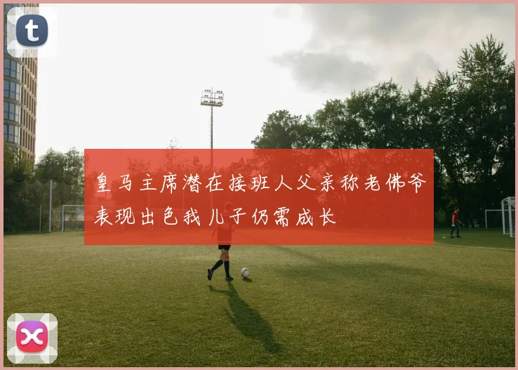 皇马主席潜在接班人父亲称老佛爷表现出色我儿子仍需成长