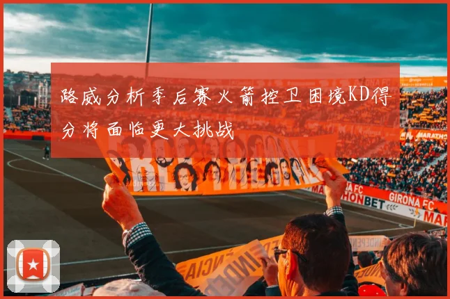 路威分析季后赛火箭控卫困境KD得分将面临更大挑战
