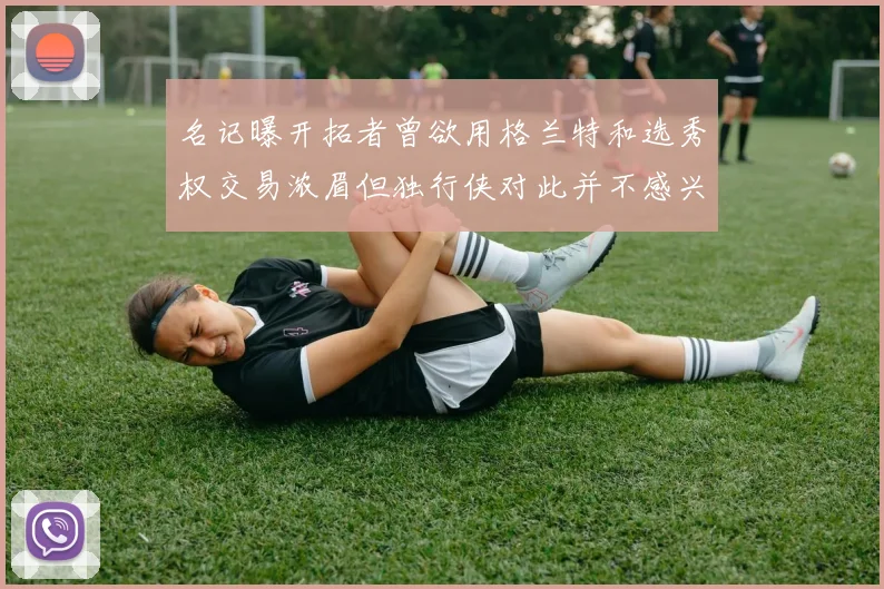 名记曝开拓者曾欲用格兰特和选秀权交易浓眉但独行侠对此并不感兴趣