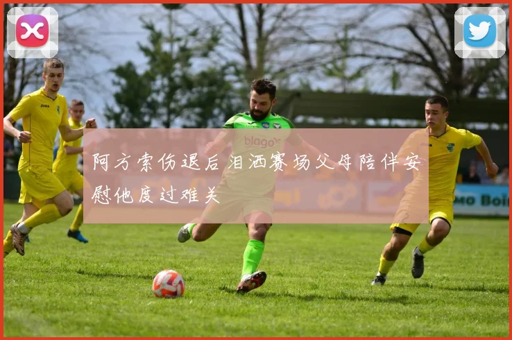 阿方索伤退后泪洒赛场父母陪伴安慰他度过难关