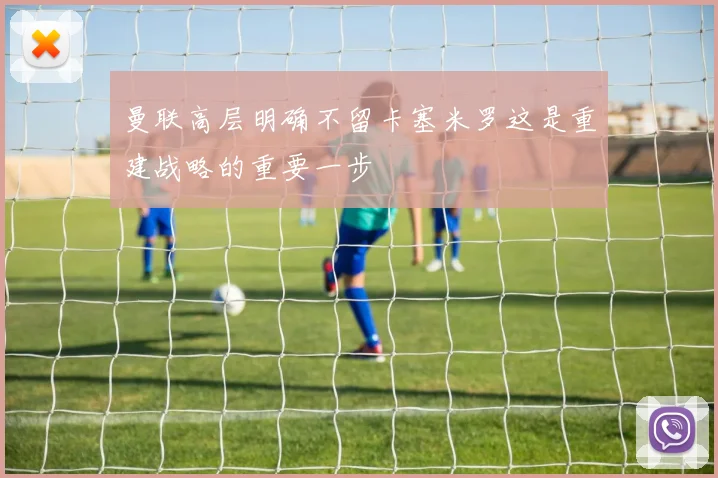 曼联高层明确不留卡塞米罗这是重建战略的重要一步