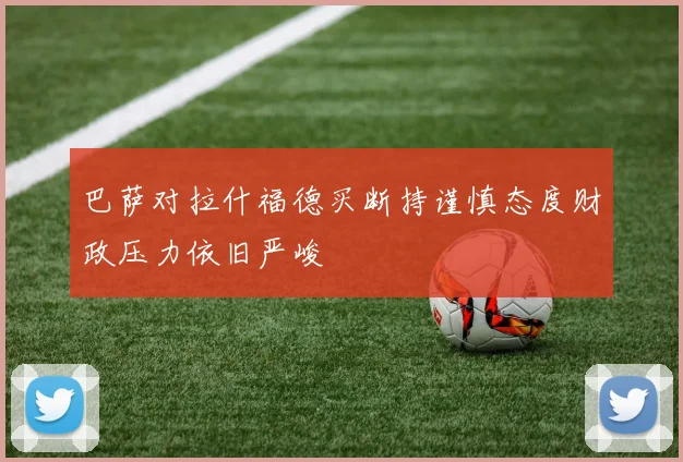巴萨对拉什福德买断持谨慎态度财政压力依旧严峻