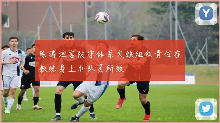 陈涛坦言防守体系欠缺组织责任在教练身上非队员所致