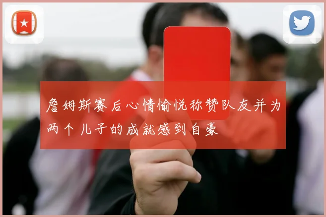 詹姆斯赛后心情愉悦称赞队友并为两个儿子的成就感到自豪