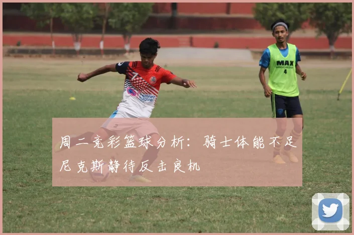 周二竞彩篮球分析：骑士体能不足尼克斯静待反击良机